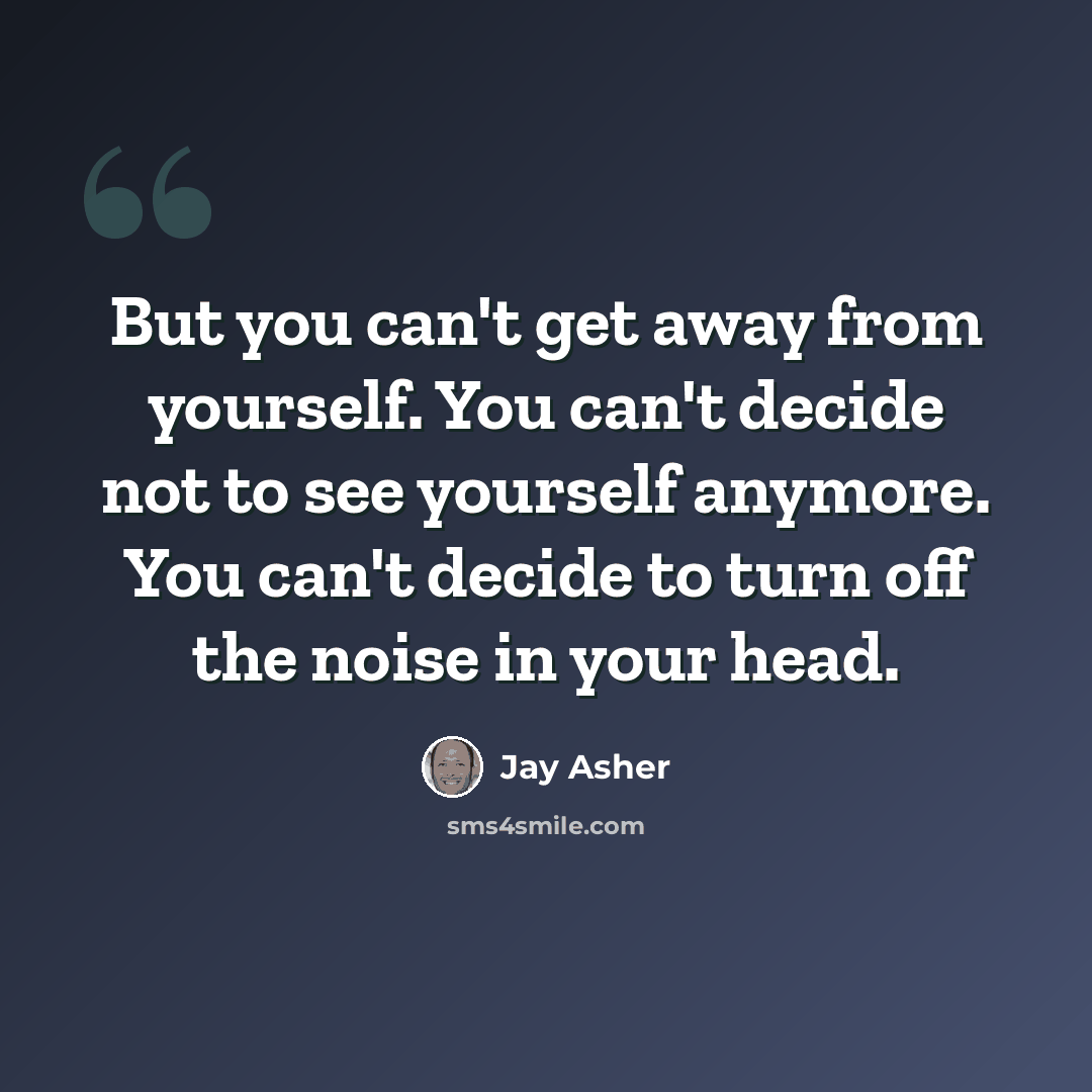 “But you can't get away from yourself. You can't decide not to see yourself anymore. You can't decide to turn off the noise in your head.” quote by Jay Asher