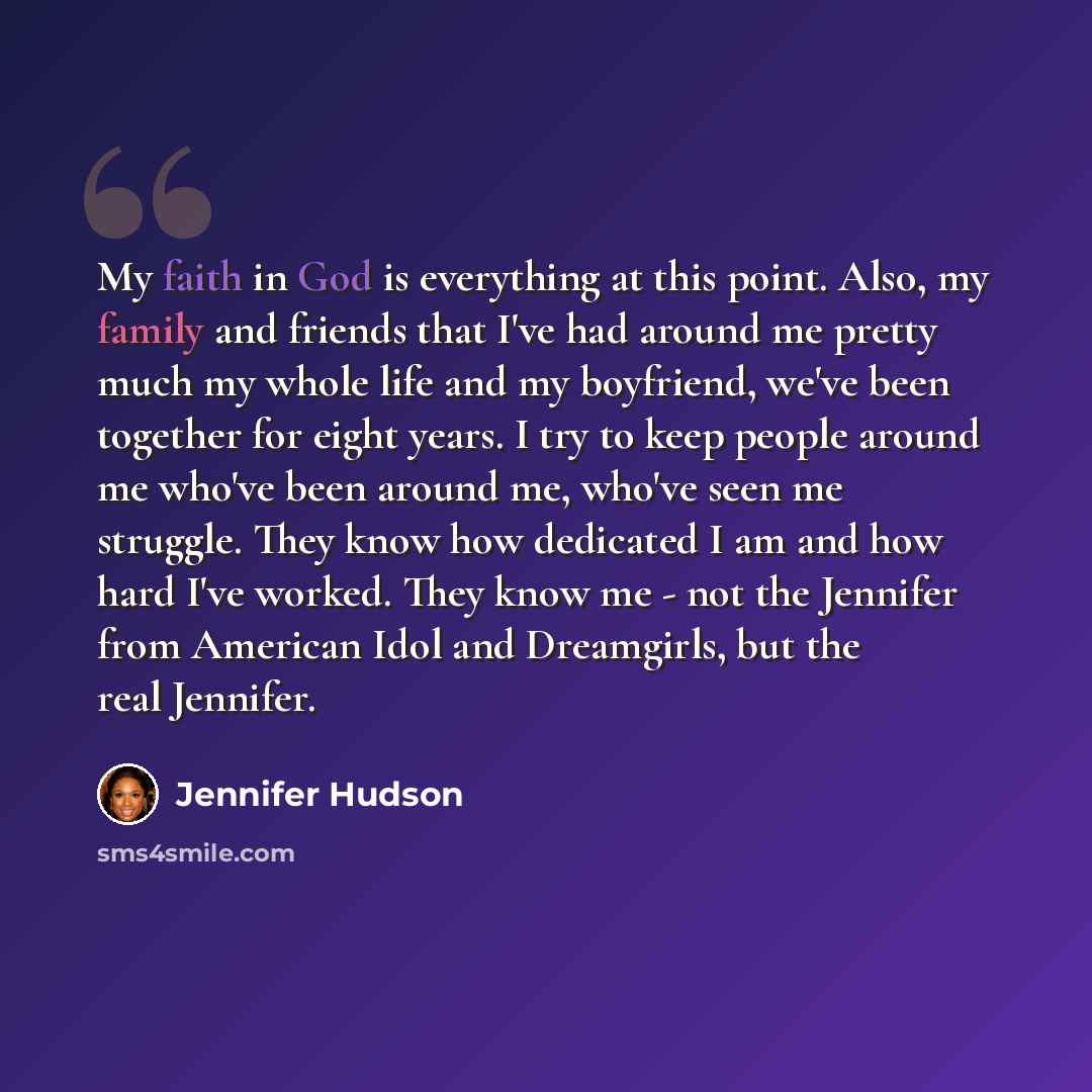 “My faith in God is everything at this point. Also, my family and friends that I've had around me pretty much my whole life and my boyfriend, we've been together for eight years. I try to keep people around me who've been around me, who've seen me struggle. They know how dedicated I am and how hard…” quote by Jennifer Hudson