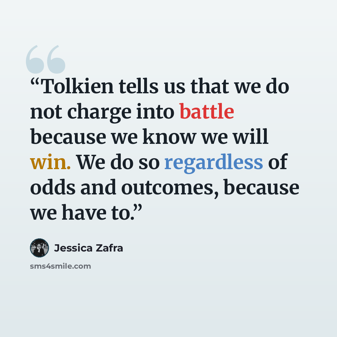 “Tolkien tells us that we do not charge into battle because we know we will win. We do so regardless of odds and outcomes, because we have to.” quote by Jessica Zafra