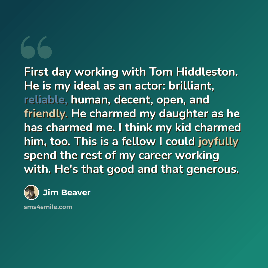 “First day working with Tom Hiddleston. He is my ideal as an actor: brilliant, reliable, human, decent, open, and friendly. He charmed my daughter as he has charmed me. I think my kid charmed him, too. This is a fellow I could joyfully spend the rest of my career working with. He's that good and…” quote by Jim Beaver