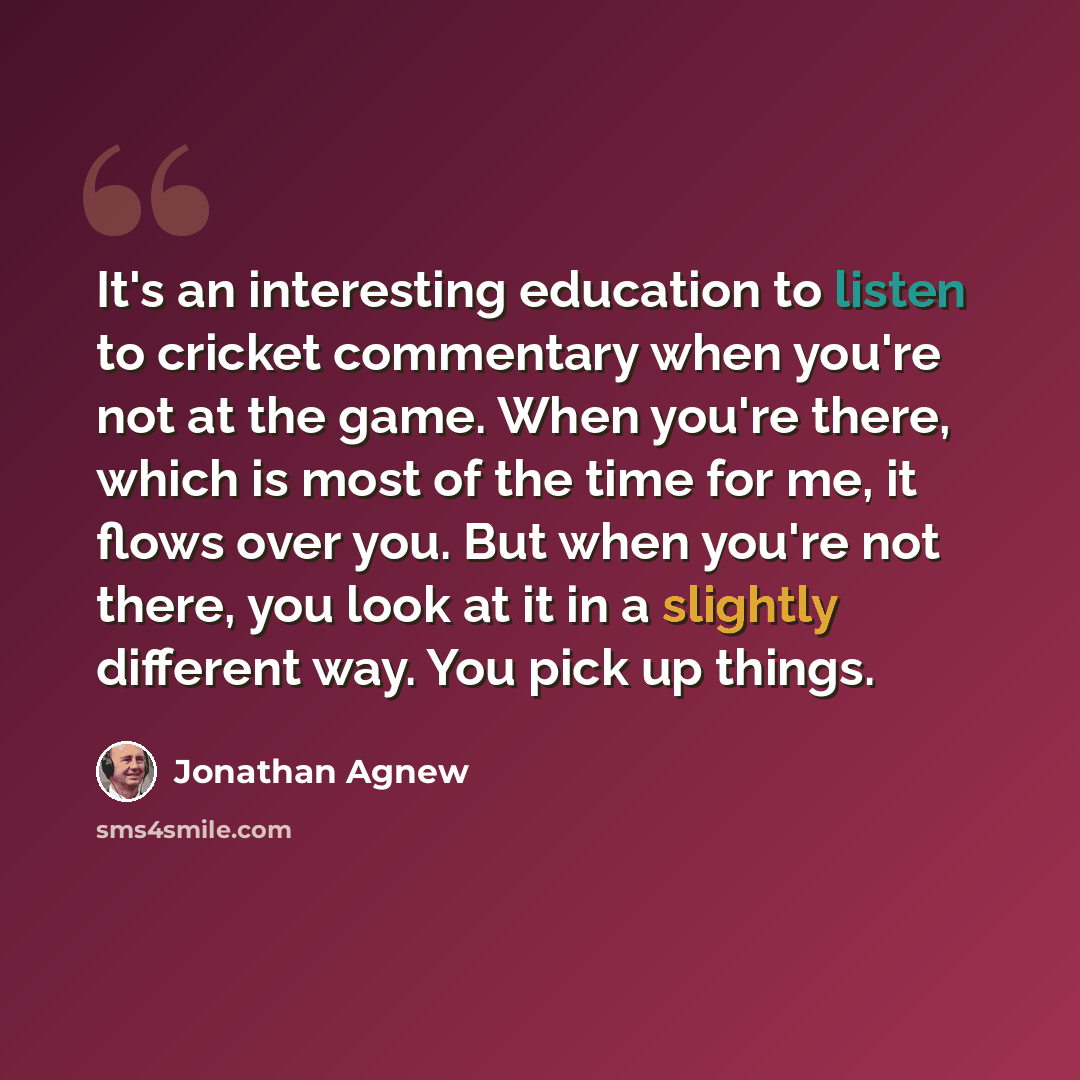 “It's an interesting education to listen to cricket commentary when you're not at the game. When you're there, which is most of the time for me, it flows over you. But when you're not there, you look at it in a slightly different way. You pick up things.” quote by Jonathan Agnew