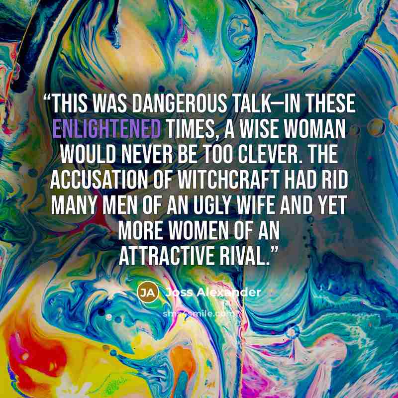 “This was dangerous talk—in these enlightened times, a wise woman would never be too clever. The accusation of witchcraft had rid many men of an ugly wife and yet more women of an attractive rival.” quote by Joss Alexander