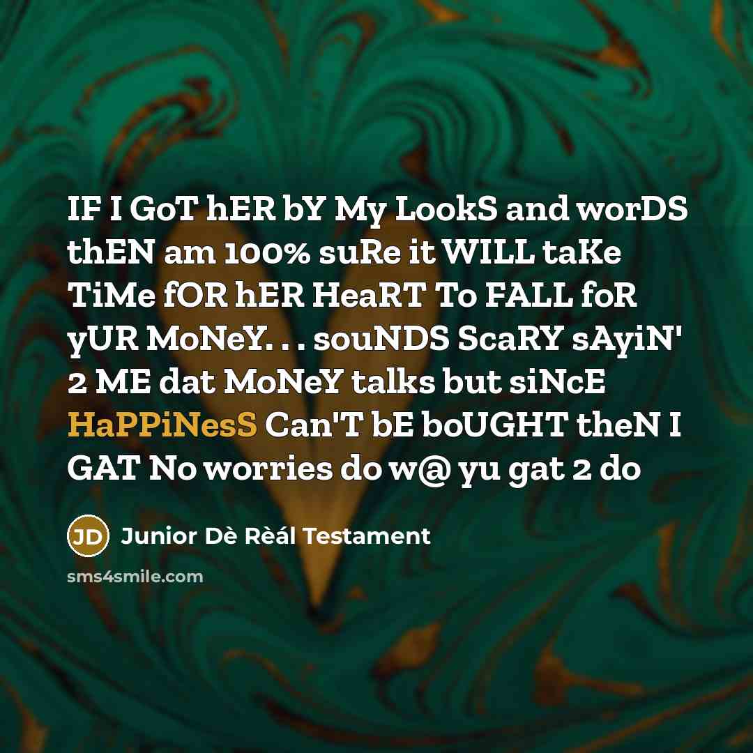 “IF I GoT hER bY My LookS and worDS thEN am 100% suRe it WILL taKe TiMe fOR hER HeaRT To FALL foR yUR MoNeY. . . souNDS ScaRY sAyiN' 2 ME dat MoNeY talks but siNcE HaPPiNesS Can'T bE boUGHT theN I GAT No worries do w@ yu gat 2 do” quote by Junior Dè Rèál Testament