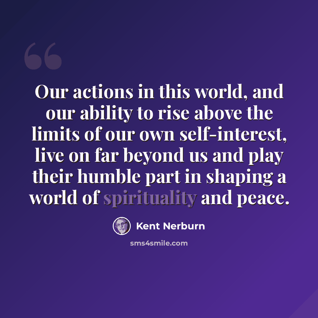 “Our actions in this world, and our ability to rise above the limits of our own self-interest, live on far beyond us and play their humble part in shaping a world of spirituality and peace.” quote by Kent Nerburn