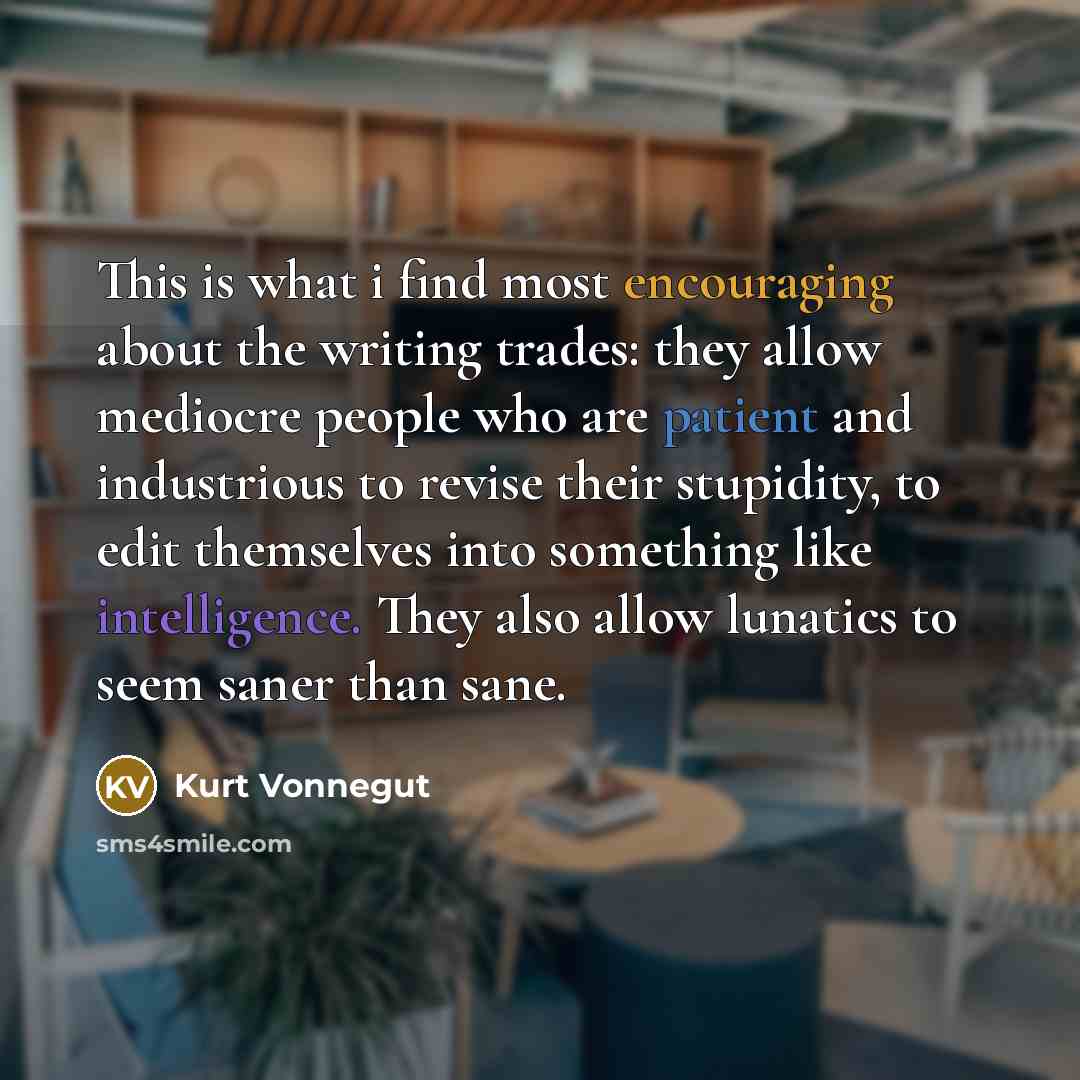 “This is what i find most encouraging about the writing trades: they allow mediocre people who are patient and industrious to revise their stupidity, to edit themselves into something like intelligence. They also allow lunatics to seem saner than sane.” quote by Kurt Vonnegut