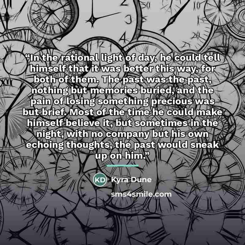 “In the rational light of day, he could tell himself that it was better this way, for both of them. The past was the past, nothing but memories buried, and the pain of losing something precious was but brief. Most of the time he could make himself believe it, but sometimes in the night, with no…” quote by Kyra Dune