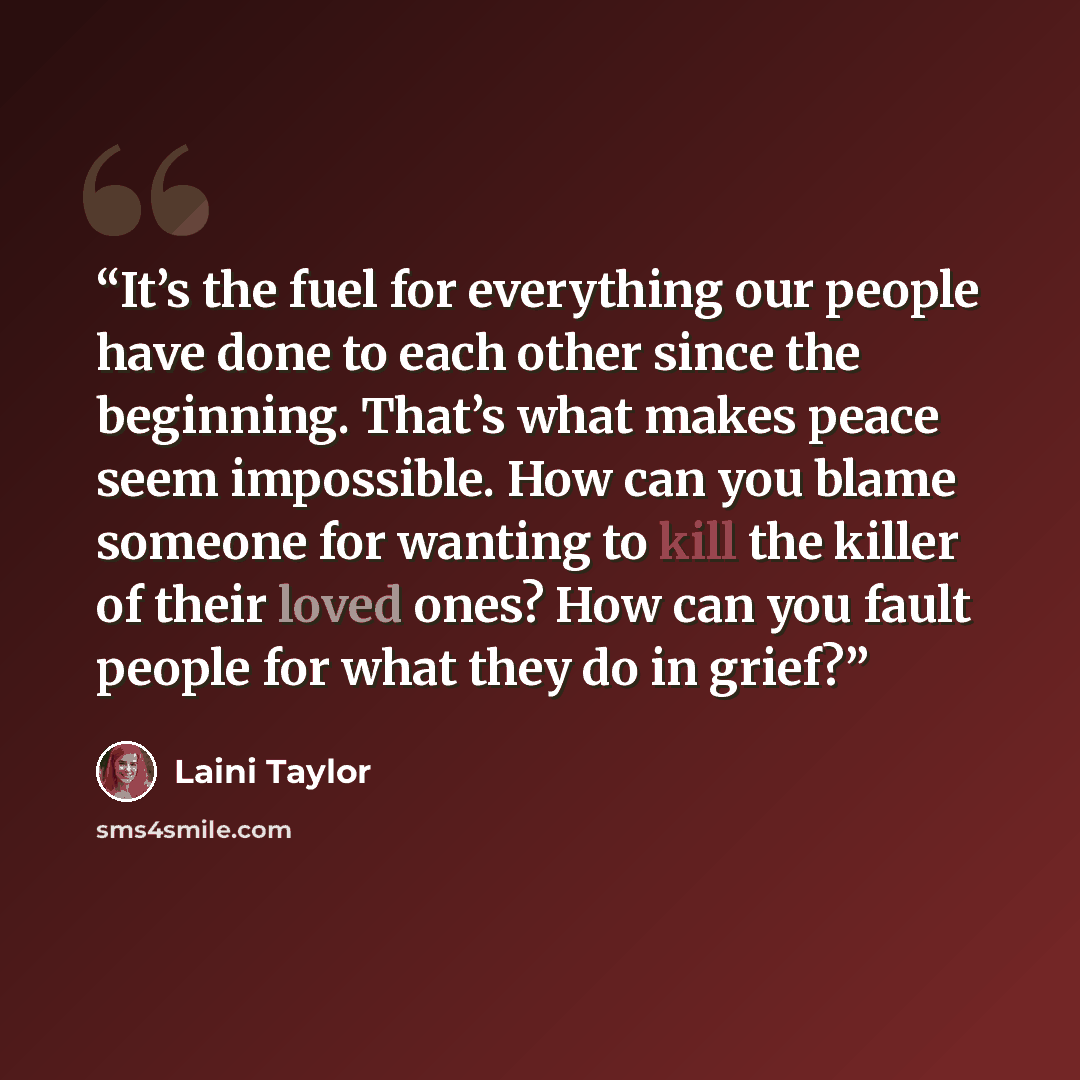 “It’s the fuel for everything our people have done to each other since the beginning. That’s what makes peace seem impossible. How can you blame someone for wanting to kill the killer of their loved ones? How can you fault people for what they do in grief?” quote by Laini Taylor