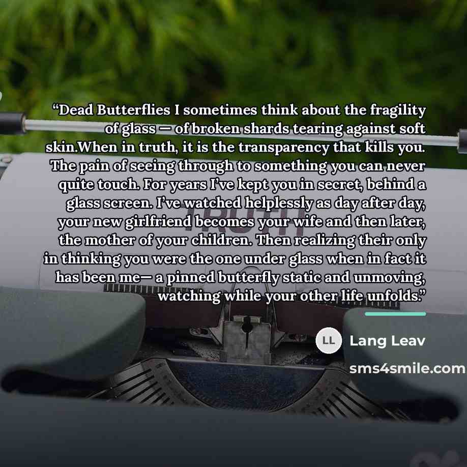 “Dead Butterflies I sometimes think about the fragility of glass — of broken shards tearing against soft skin.When in truth, it is the transparency that kills you. The pain of seeing through to something you can never quite touch. For years I’ve kept you in secret, behind a glass screen. I’ve…” quote by Lang Leav