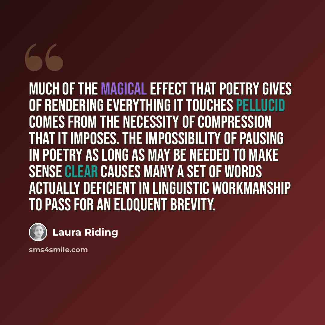 “Much of the magical effect that poetry gives of rendering everything it touches pellucid comes from the necessity of compression that it imposes. The impossibility of pausing in poetry as long as may be needed to make sense clear causes many a set of words actually deficient in linguistic…” quote by Laura Riding