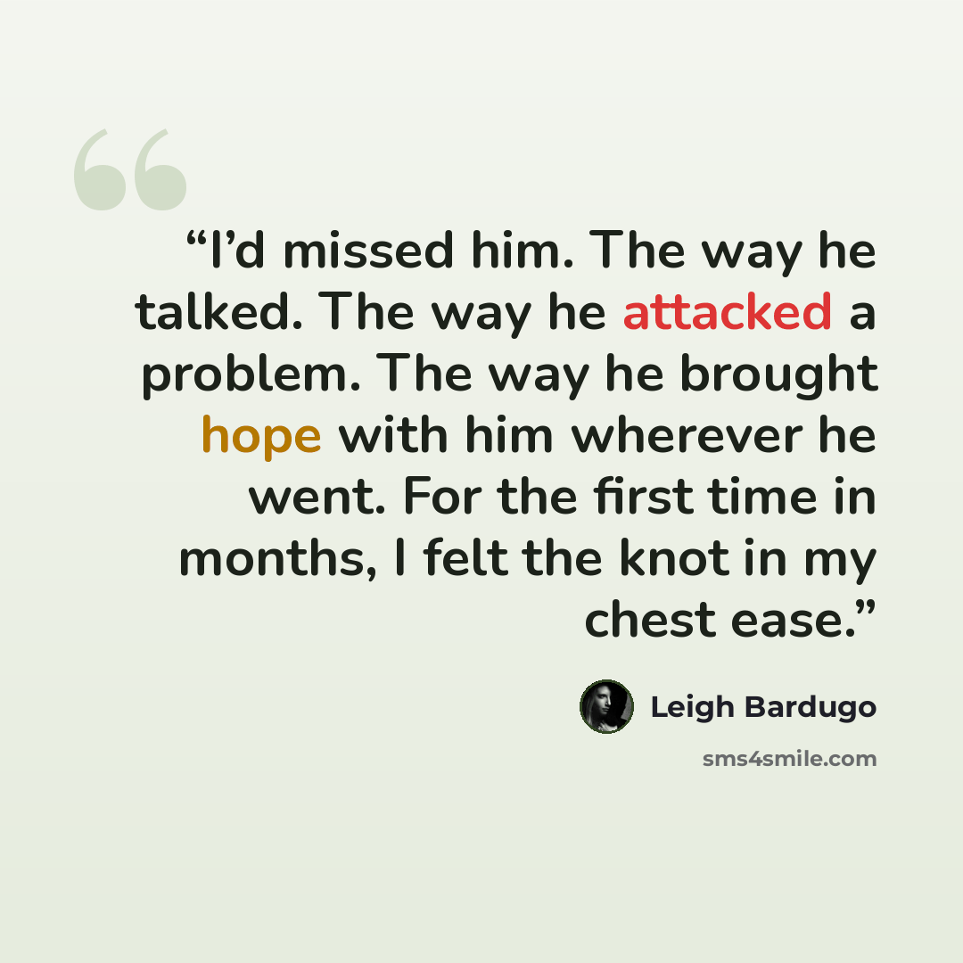 “I’d missed him. The way he talked. The way he attacked a problem. The way he brought hope with him wherever he went. For the first time in months, I felt the knot in my chest ease.” quote by Leigh Bardugo