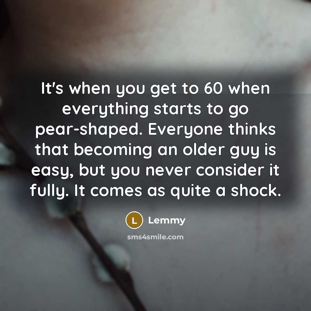“It's when you get to 60 when everything starts to go pear-shaped. Everyone thinks that becoming an older guy is easy, but you never consider it fully. It comes as quite a shock.” quote by Lemmy