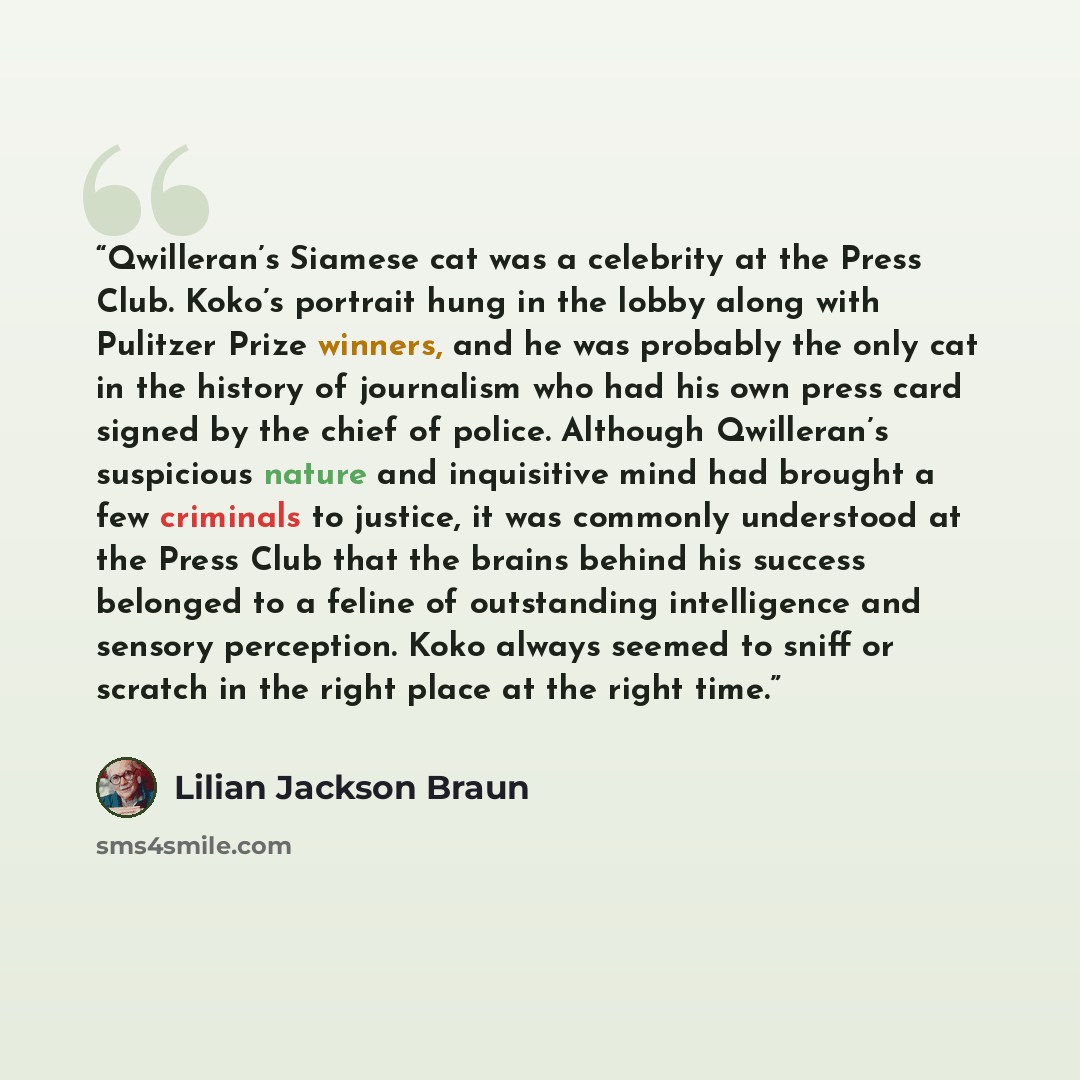 “Qwilleran’s Siamese cat was a celebrity at the Press Club. Koko’s portrait hung in the lobby along with Pulitzer Prize winners, and he was probably the only cat in the history of journalism who had his own press card signed by the chief of police. Although Qwilleran’s suspicious nature and…” quote by Lilian Jackson Braun