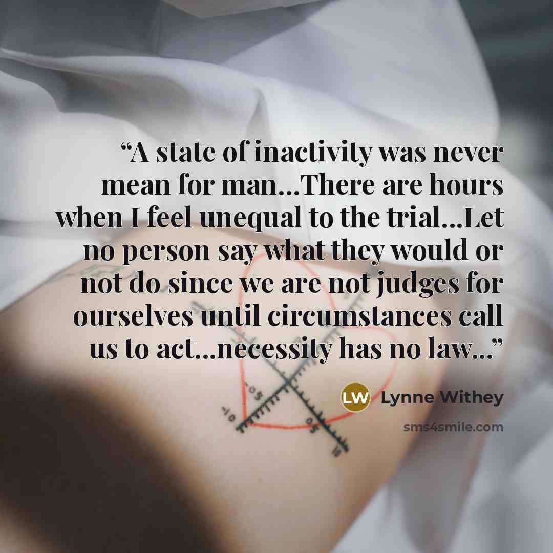 “A state of inactivity was never mean for man…There are hours when I feel unequal to the trial...Let no person say what they would or not do since we are not judges for ourselves until circumstances call us to act...necessity has no law...” quote by Lynne Withey