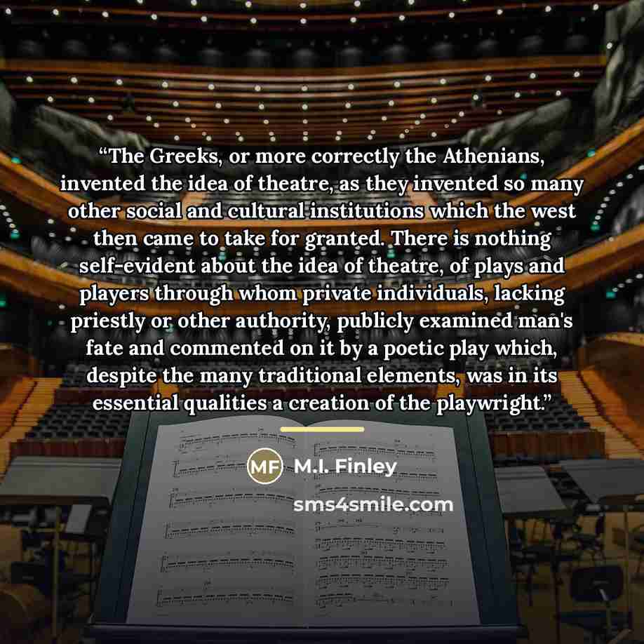 “The Greeks, or more correctly the Athenians, invented the idea of theatre, as they invented so many other social and cultural institutions which the west then came to take for granted. There is nothing self-evident about the idea of theatre, of plays and players through whom private individuals…” quote by M.I. Finley