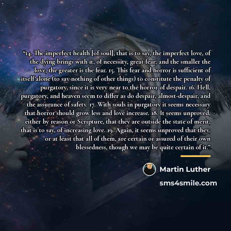 “14. The imperfect health [of soul], that is to say, the imperfect love, of the dying brings with it, of necessity, great fear; and the smaller the love, the greater is the fear. 15. This fear and horror is sufficient of itself alone (to say nothing of other things) to constitute the penalty of…” quote by Martin Luther