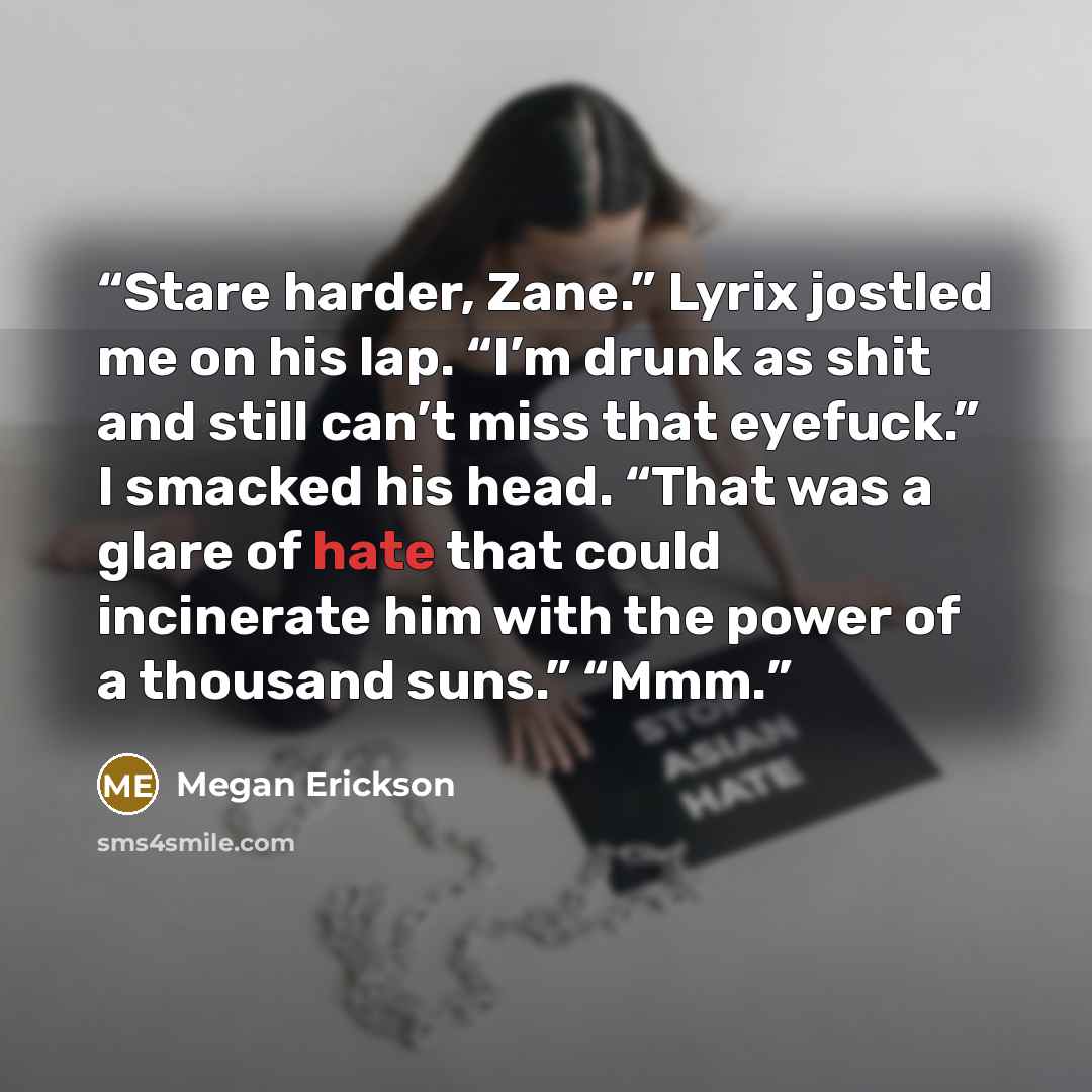 “Stare harder, Zane.” Lyrix jostled me on his lap. “I’m drunk as shit and still can’t miss that eyefuck.” I smacked his head. “That was a glare of hate that could incinerate him with the power of a thousand suns.” “Mmm.” quote by Megan Erickson