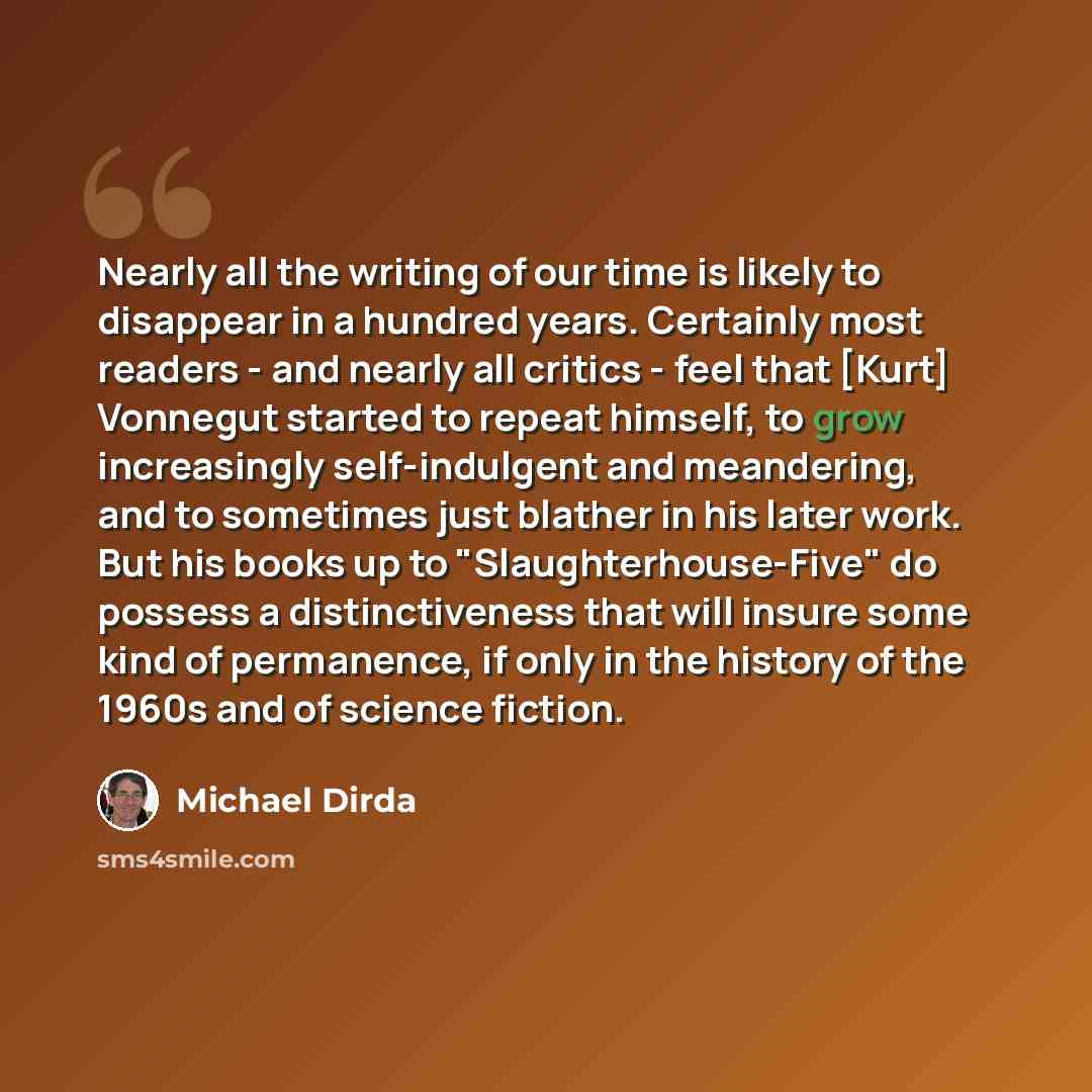 “Nearly all the writing of our time is likely to disappear in a hundred years. Certainly most readers - and nearly all critics - feel that [Kurt] Vonnegut started to repeat himself, to grow increasingly self-indulgent and meandering, and to sometimes just blather in his later work. But his books up…” quote by Michael Dirda