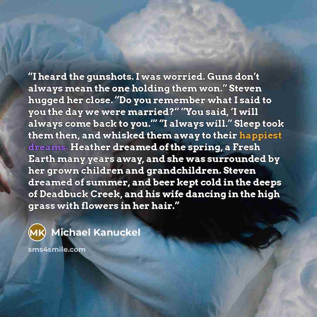 “I heard the gunshots. I was worried. Guns don’t always mean the one holding them won.” Steven hugged her close. “Do you remember what I said to you the day we were married?” “You said, ‘I will always come back to you.’” “I always will.” Sleep took them then, and whisked them away to their happiest…” quote by Michael Kanuckel