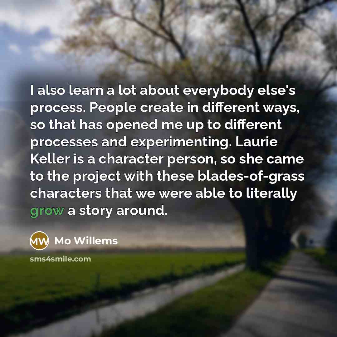 “I also learn a lot about everybody else's process. People create in different ways, so that has opened me up to different processes and experimenting. Laurie Keller is a character person, so she came to the project with these blades-of-grass characters that we were able to literally grow a story…” quote by Mo Willems
