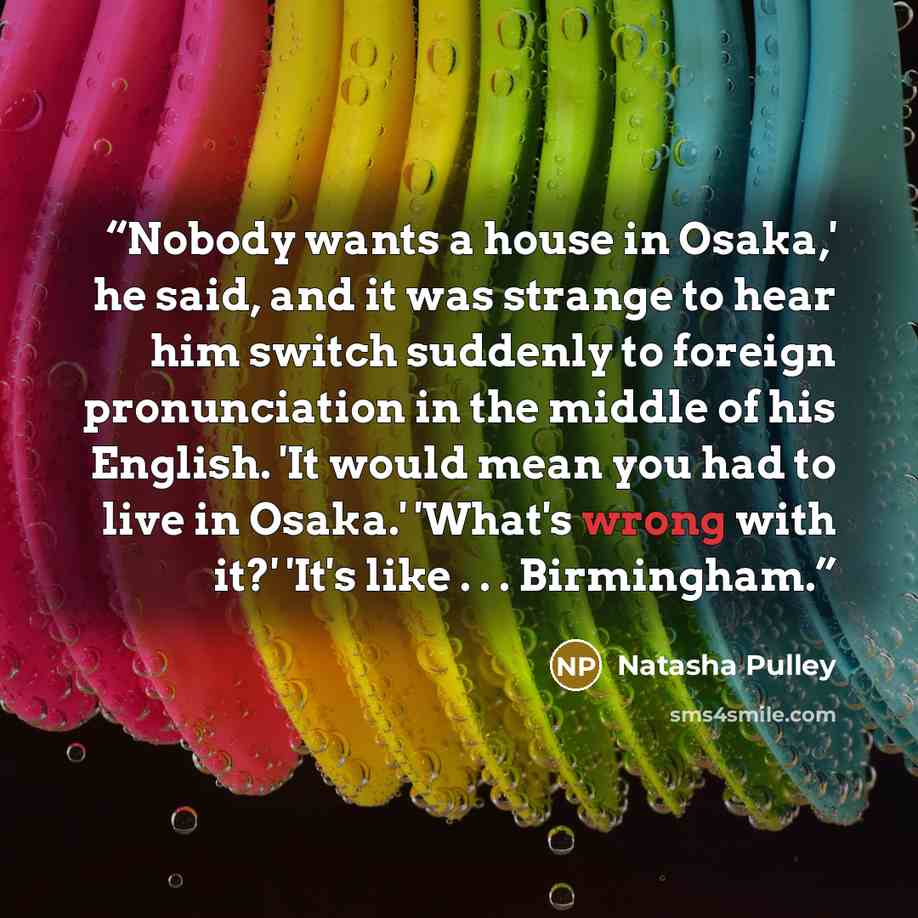 “Nobody wants a house in Osaka,' he said, and it was strange to hear him switch suddenly to foreign pronunciation in the middle of his English. 'It would mean you had to live in Osaka.' 'What's wrong with it?' 'It's like . . . Birmingham.” quote by Natasha Pulley