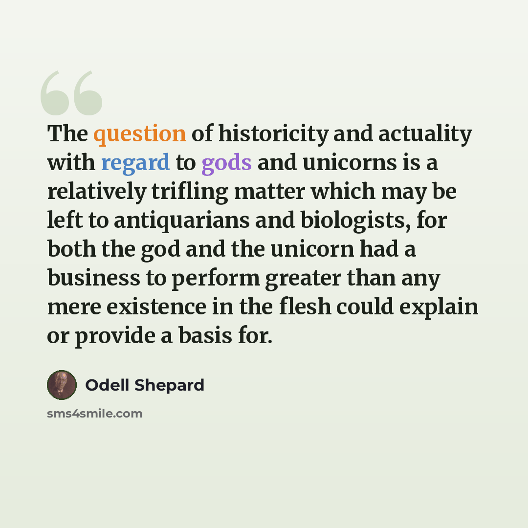 “The question of historicity and actuality with regard to gods and unicorns is a relatively trifling matter which may be left to antiquarians and biologists, for both the god and the unicorn had a business to perform greater than any mere existence in the flesh could explain or provide a basis for.” quote by Odell Shepard