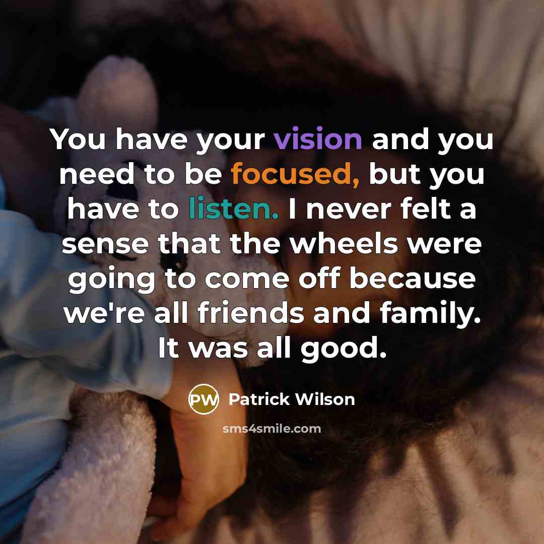 “You have your vision and you need to be focused, but you have to listen. I never felt a sense that the wheels were going to come off because we're all friends and family. It was all good.” quote by Patrick Wilson