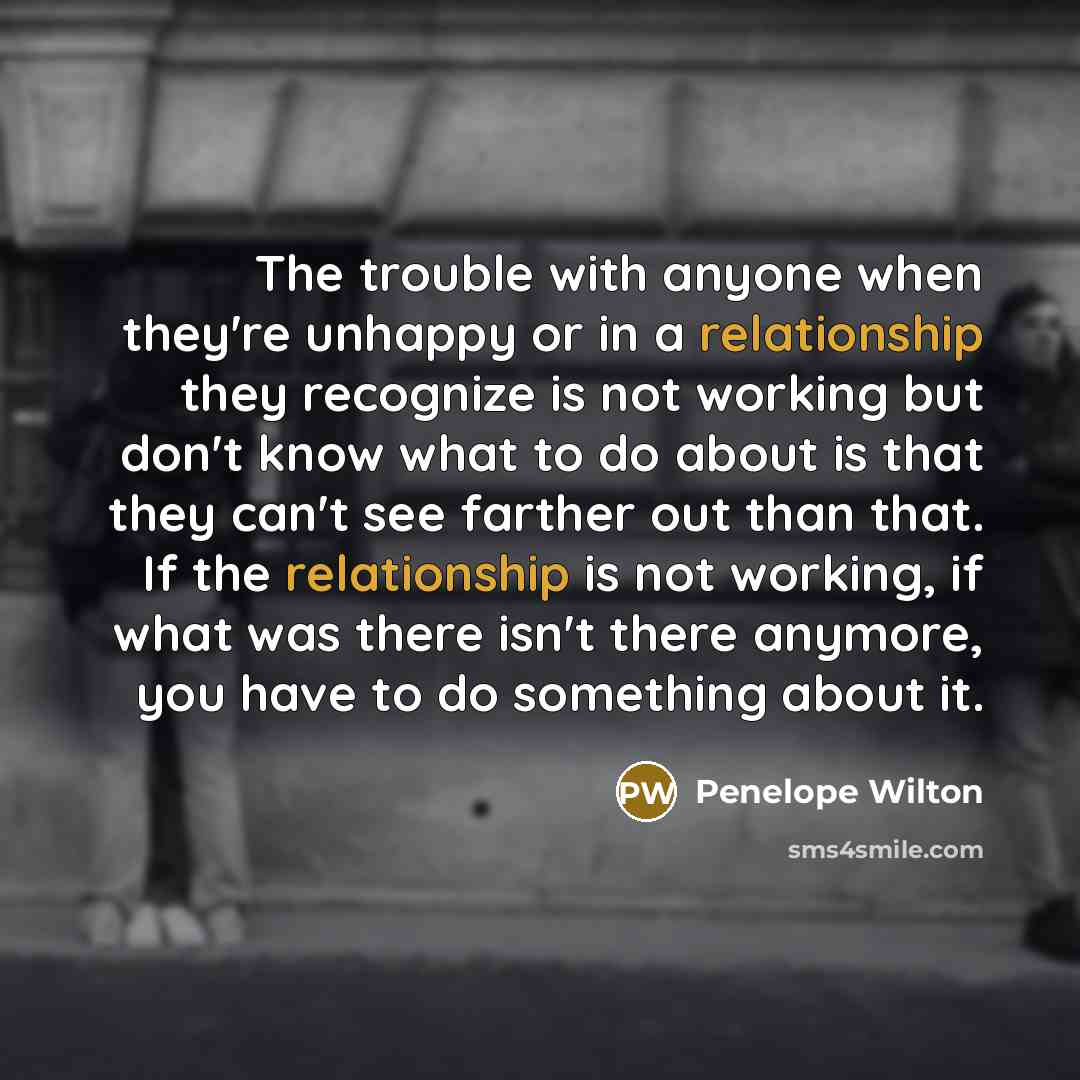 “The trouble with anyone when they're unhappy or in a relationship they recognize is not working but don't know what to do about is that they can't see farther out than that. If the relationship is not working, if what was there isn't there anymore, you have to do something about it.” quote by Penelope Wilton