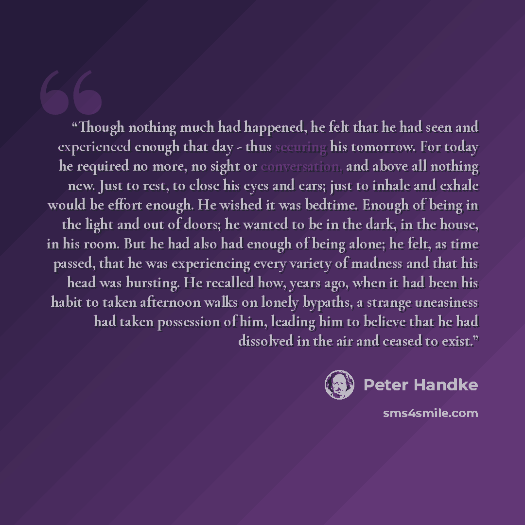 “Though nothing much had happened, he felt that he had seen and experienced enough that day - thus securing his tomorrow. For today he required no more, no sight or conversation, and above all nothing new. Just to rest, to close his eyes and ears; just to inhale and exhale would be effort enough…” quote by Peter Handke