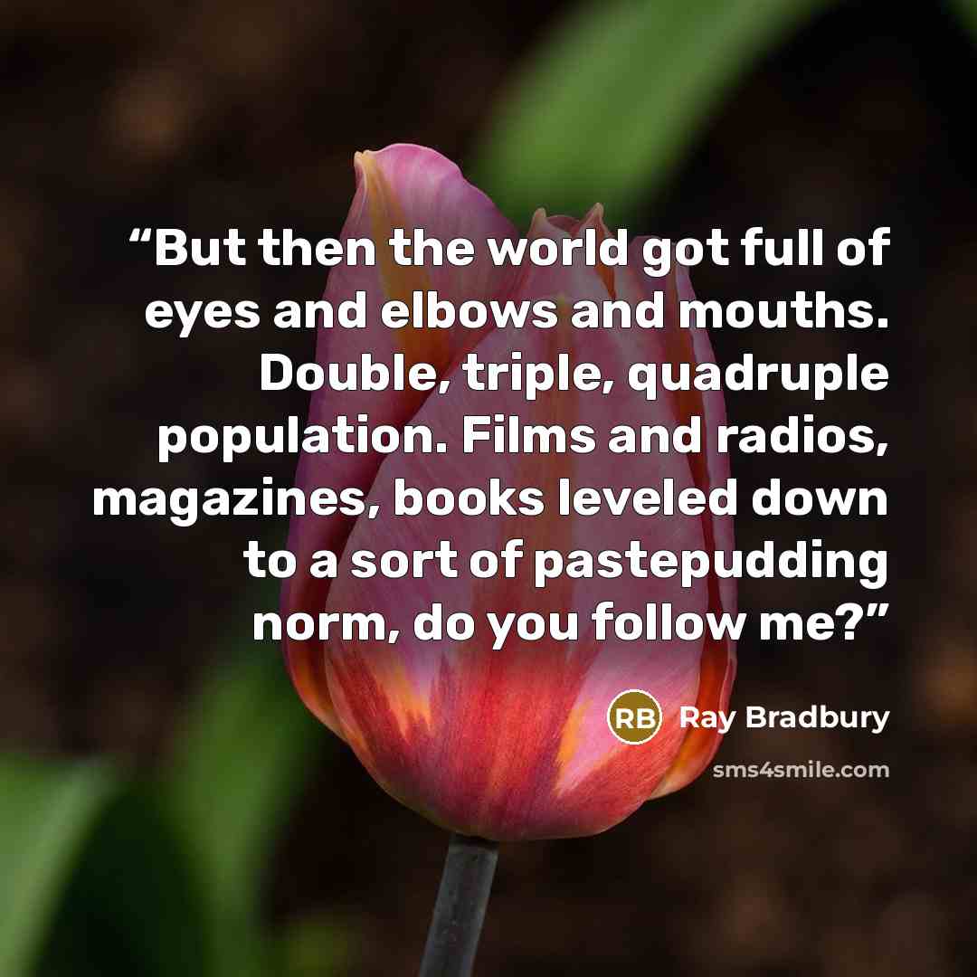 “But then the world got full of eyes and elbows and mouths. Double, triple, quadruple population. Films and radios, magazines, books leveled down to a sort of pastepudding norm, do you follow me?” quote by Ray Bradbury