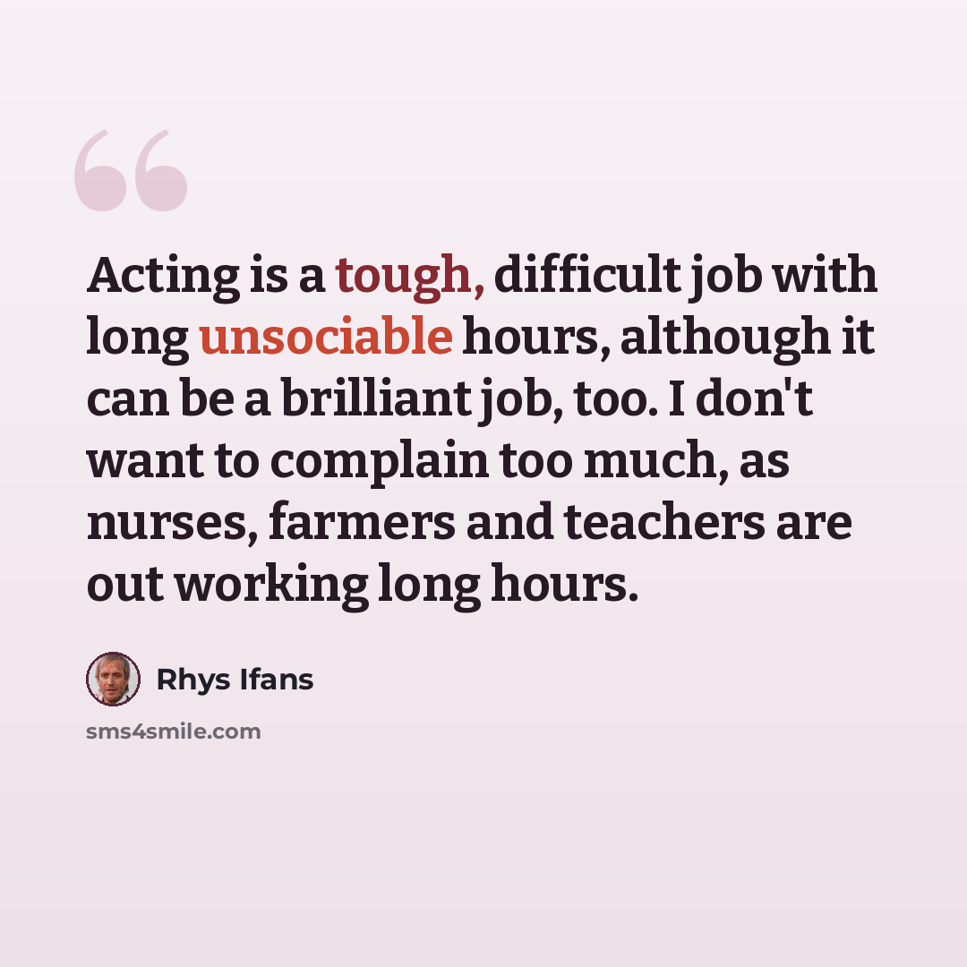 “Acting is a tough, difficult job with long unsociable hours, although it can be a brilliant job, too. I don't want to complain too much, as nurses, farmers and teachers are out working long hours.” quote by Rhys Ifans