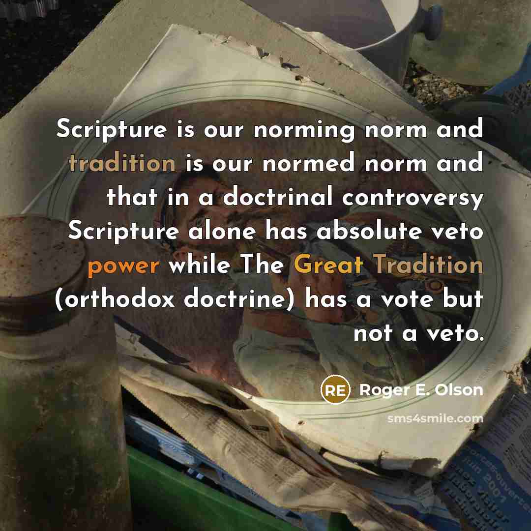 “Scripture is our norming norm and tradition is our normed norm and that in a doctrinal controversy Scripture alone has absolute veto power while The Great Tradition (orthodox doctrine) has a vote but not a veto.” quote by Roger E. Olson