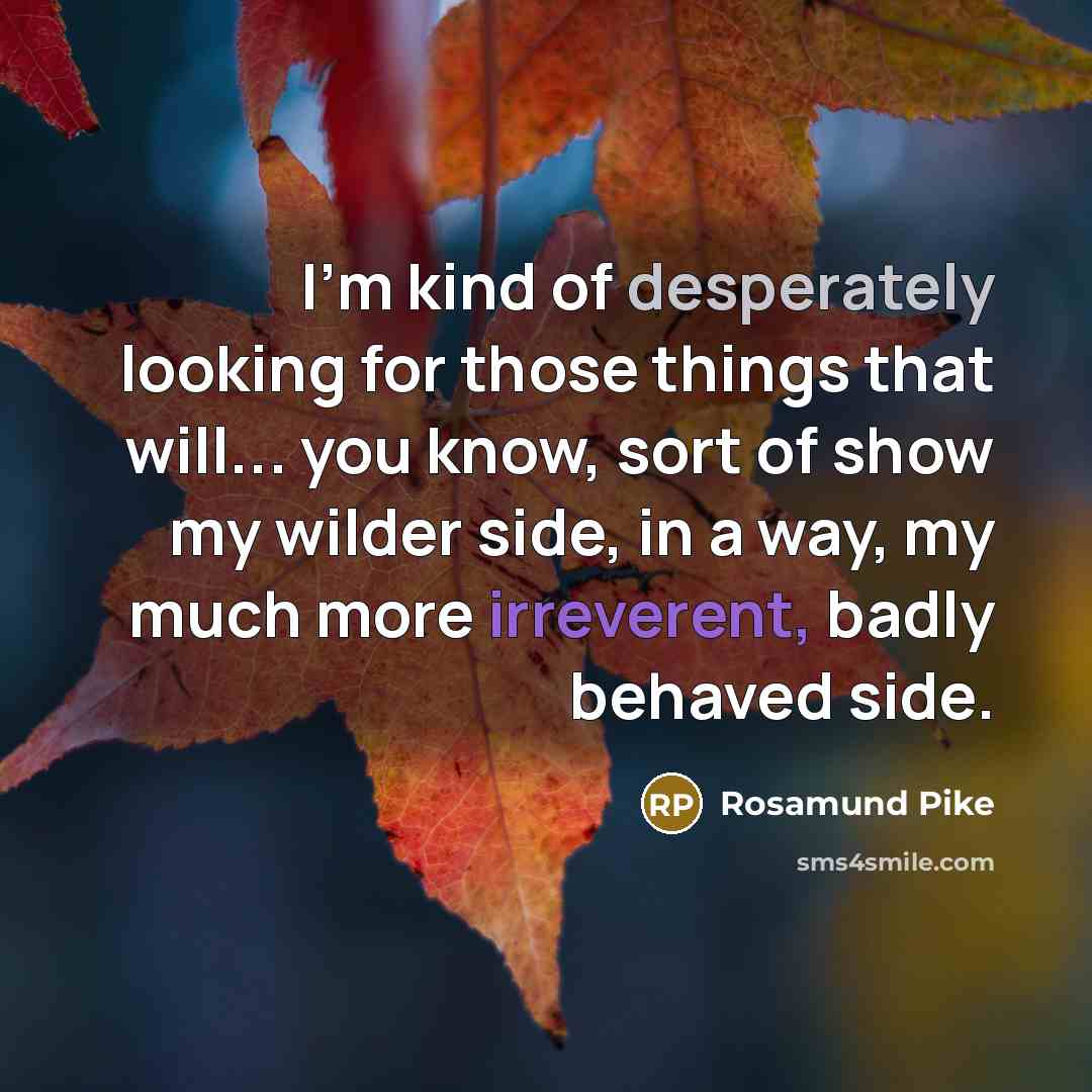 “I'm kind of desperately looking for those things that will... you know, sort of show my wilder side, in a way, my much more irreverent, badly behaved side.” quote by Rosamund Pike