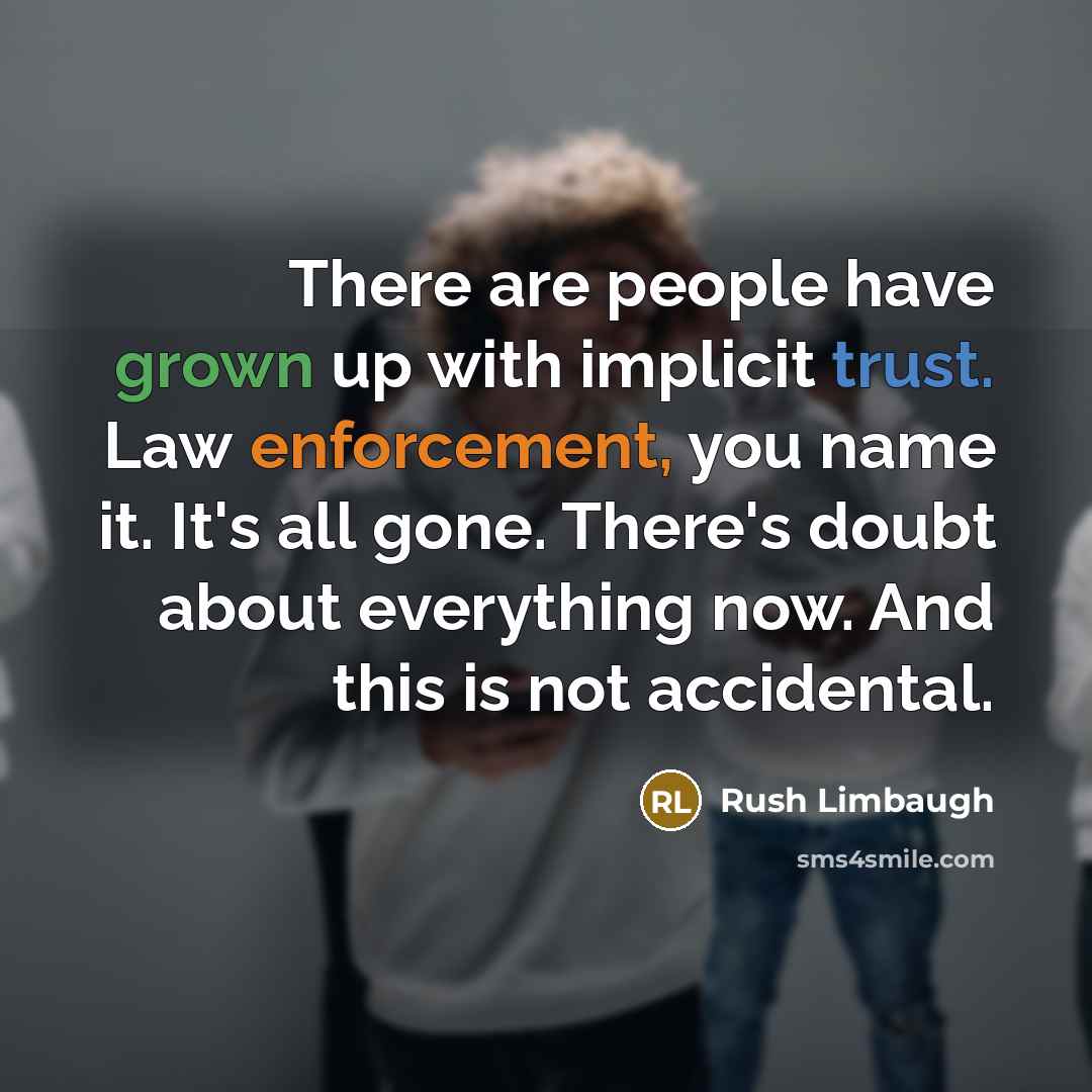 “There are people have grown up with implicit trust. Law enforcement, you name it. It's all gone. There's doubt about everything now. And this is not accidental.” quote by Rush Limbaugh