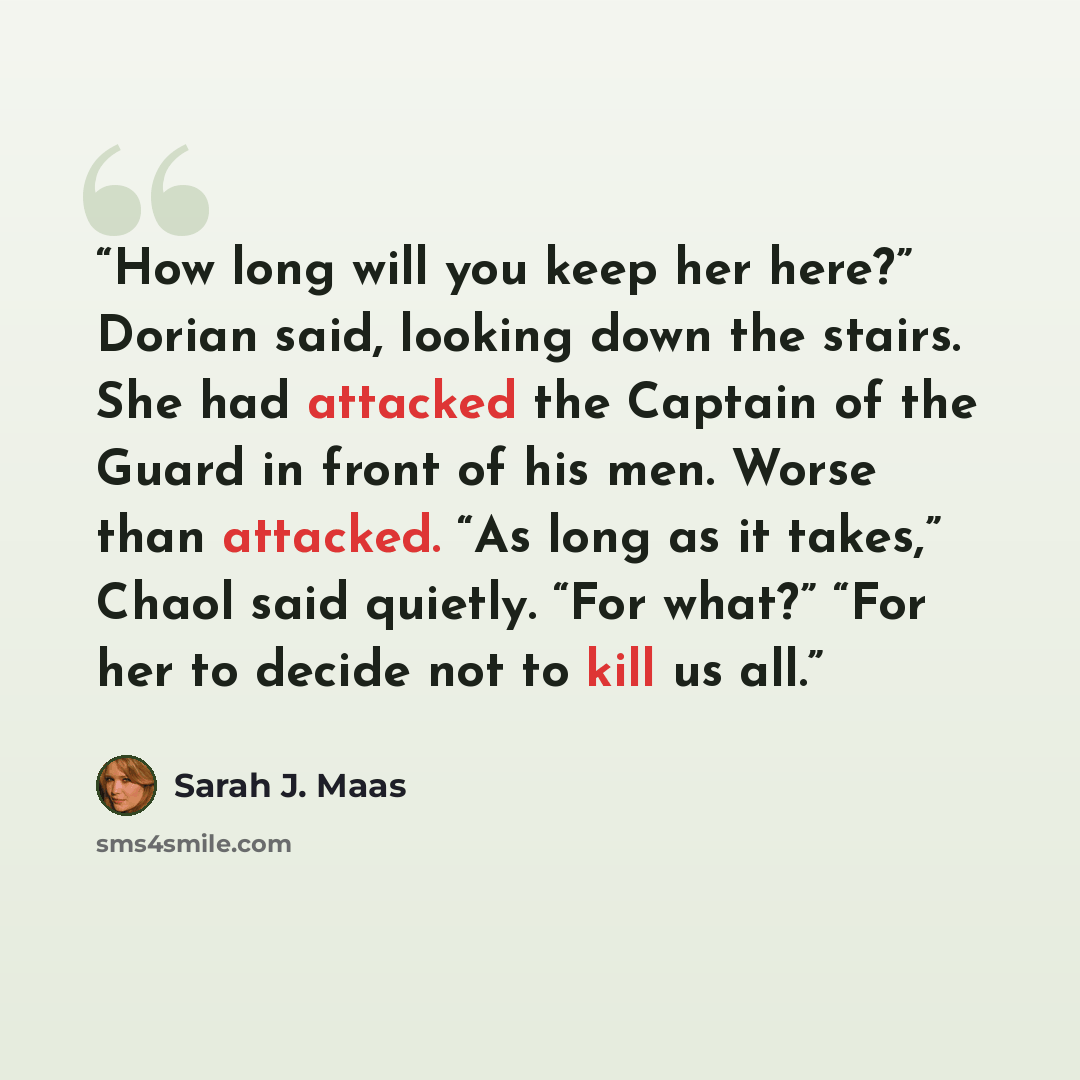 “How long will you keep her here?” Dorian said, looking down the stairs. She had attacked the Captain of the Guard in front of his men. Worse than attacked. “As long as it takes,” Chaol said quietly. “For what?” “For her to decide not to kill us all.” quote by Sarah J. Maas