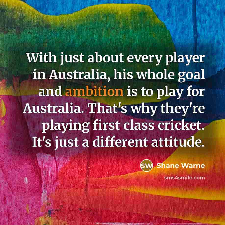 “With just about every player in Australia, his whole goal and ambition is to play for Australia. That's why they're playing first class cricket. It's just a different attitude.” quote by Shane Warne