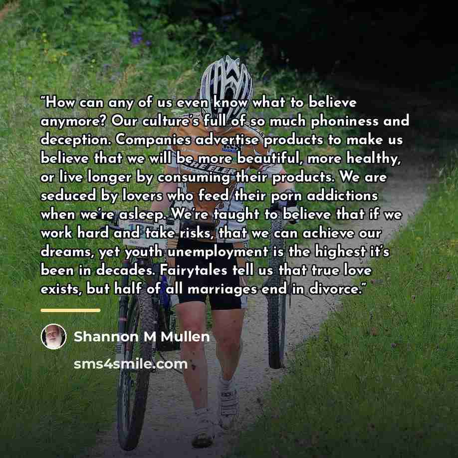 “How can any of us even know what to believe anymore? Our culture’s full of so much phoniness and deception. Companies advertise products to make us believe that we will be more beautiful, more healthy, or live longer by consuming their products. We are seduced by lovers who feed their porn…” quote by Shannon M Mullen