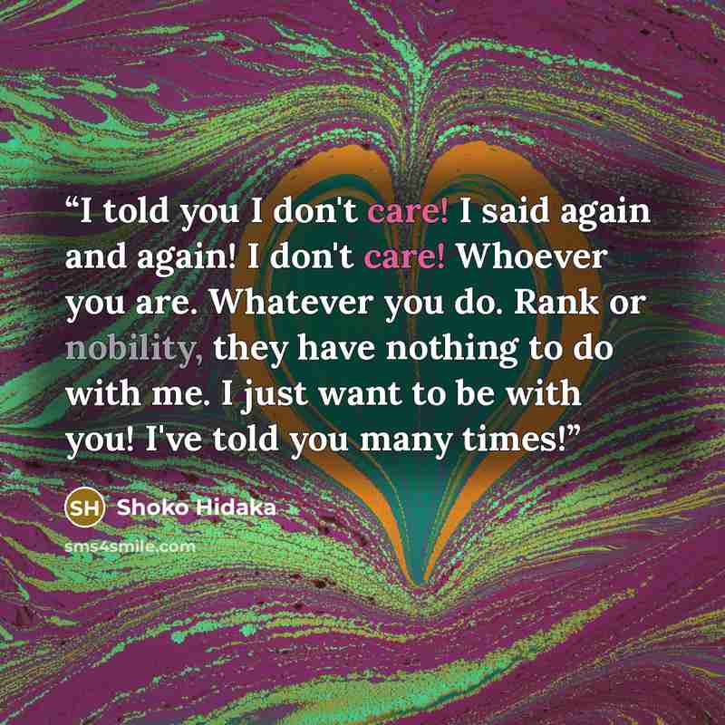 “I told you I don't care! I said again and again! I don't care! Whoever you are. Whatever you do. Rank or nobility, they have nothing to do with me. I just want to be with you! I've told you many times!” quote by Shoko Hidaka