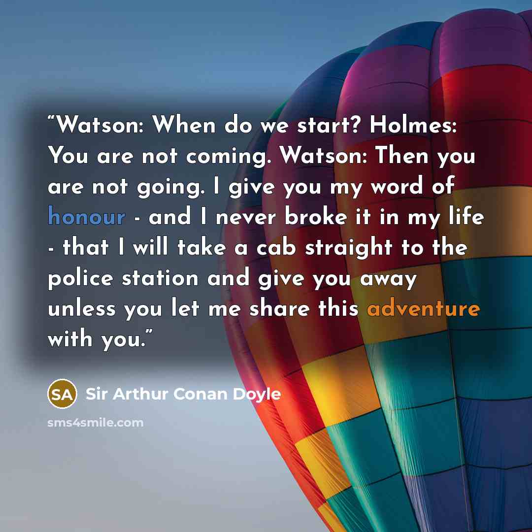 “Watson: When do we start? Holmes: You are not coming. Watson: Then you are not going. I give you my word of honour - and I never broke it in my life - that I will take a cab straight to the police station and give you away unless you let me share this adventure with you.” quote by Sir Arthur Conan Doyle
