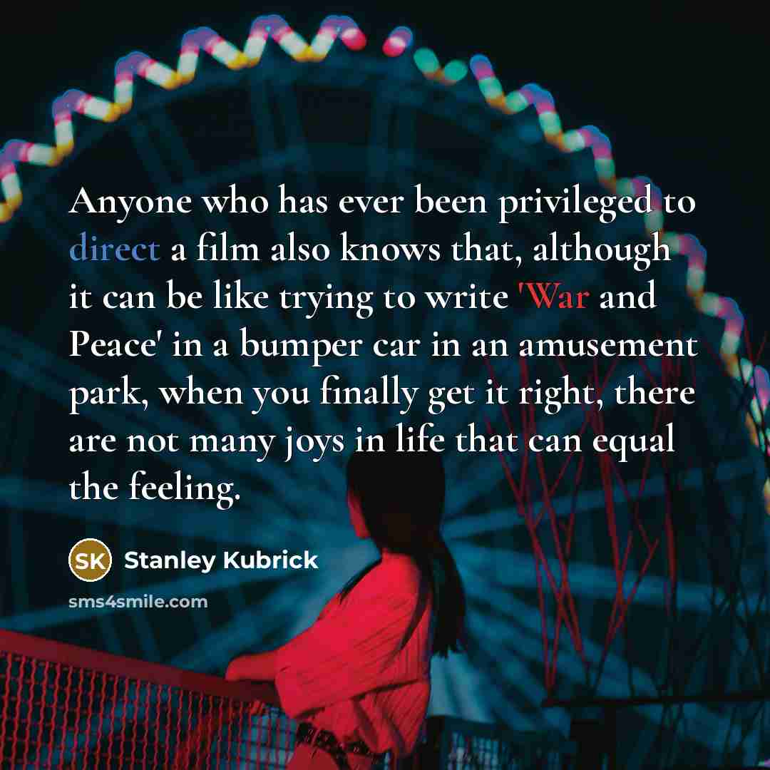 “Anyone who has ever been privileged to direct a film also knows that, although it can be like trying to write 'War and Peace' in a bumper car in an amusement park, when you finally get it right, there are not many joys in life that can equal the feeling.” quote by Stanley Kubrick