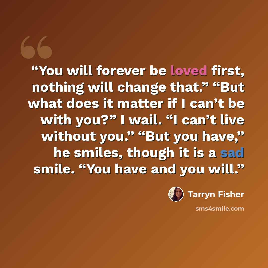 “You will forever be loved first, nothing will change that.” “But what does it matter if I can’t be with you?” I wail. “I can’t live without you.” “But you have,” he smiles, though it is a sad smile. “You have and you will.” quote by Tarryn Fisher