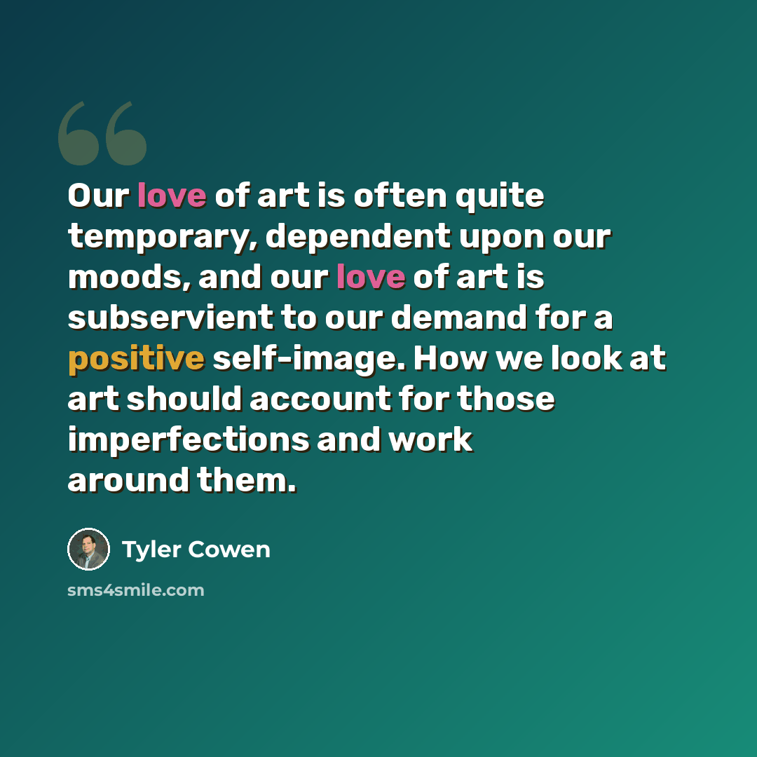 “Our love of art is often quite temporary, dependent upon our moods, and our love of art is subservient to our demand for a positive self-image. How we look at art should account for those imperfections and work around them.” quote by Tyler Cowen