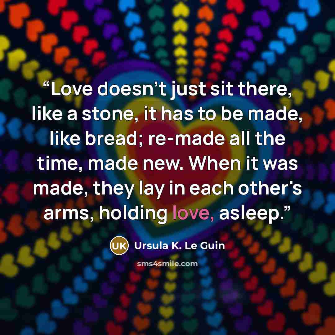 “Love doesn't just sit there, like a stone, it has to be made, like bread; re-made all the time, made new. When it was made, they lay in each other's arms, holding love, asleep.” quote by Ursula K. Le Guin