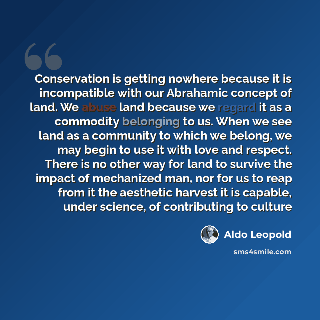 “Conservation is getting nowhere because it is incompatible with our Abrahamic concept of land. We abuse land because we regard it as a commodity belonging to us. When we see land as a community to which we belong, we may begin to use it with love and respect. There is no other way for land to…” quote by Aldo Leopold