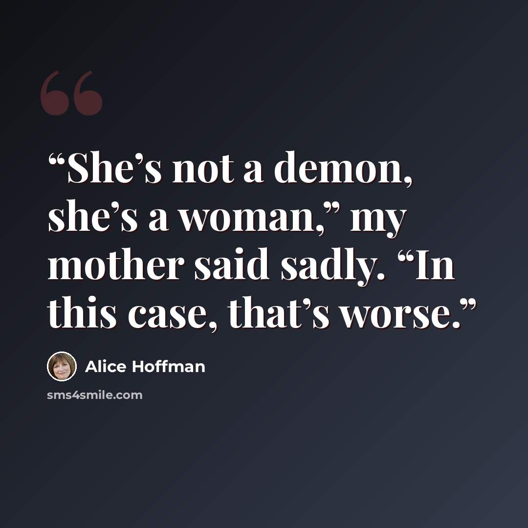 “She’s not a demon, she’s a woman,” my mother said sadly. “In this case, that’s worse.” quote by Alice Hoffman