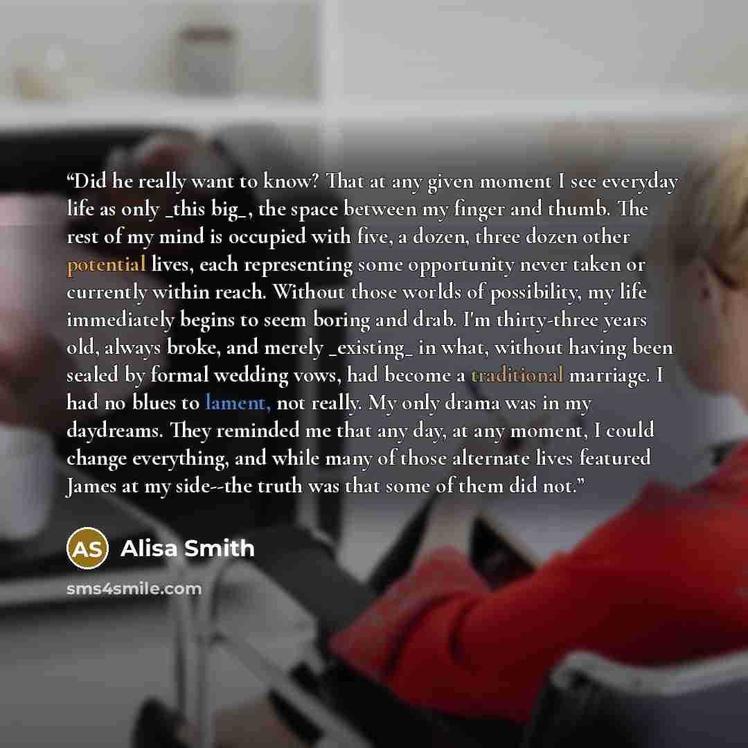 “Did he really want to know? That at any given moment I see everyday life as only _this big_, the space between my finger and thumb. The rest of my mind is occupied with five, a dozen, three dozen other potential lives, each representing some opportunity never taken or currently within reach…” quote by Alisa Smith