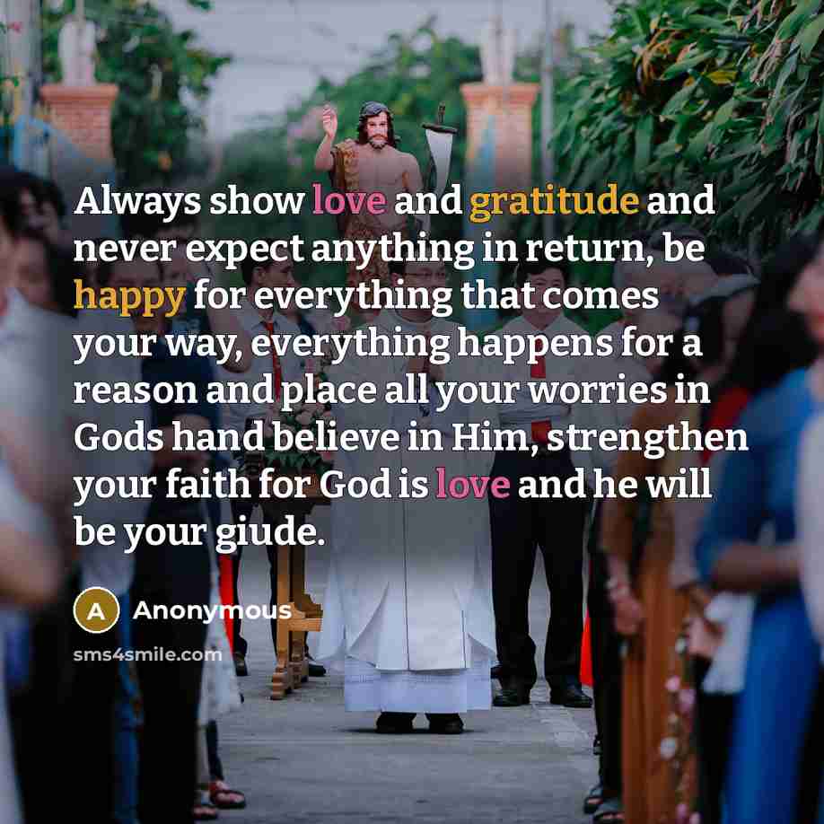 “Always show love and gratitude and never expect anything in return, be happy for everything that comes your way, everything happens for a reason and place all your worries in Gods hand believe in Him, strengthen your faith for God is love and he will be your giude.” quote by Anonymous