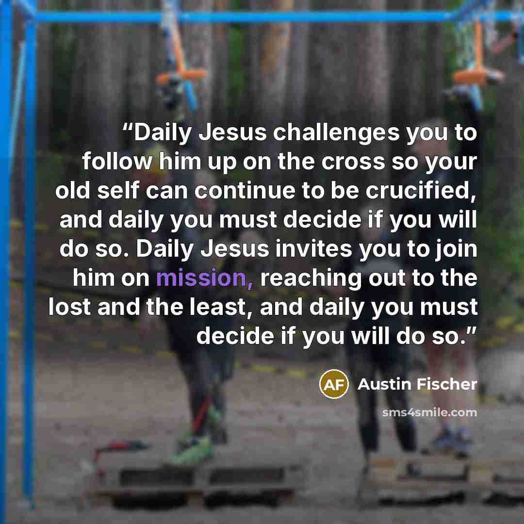 “Daily Jesus challenges you to follow him up on the cross so your old self can continue to be crucified, and daily you must decide if you will do so. Daily Jesus invites you to join him on mission, reaching out to the lost and the least, and daily you must decide if you will do so.” quote by Austin Fischer