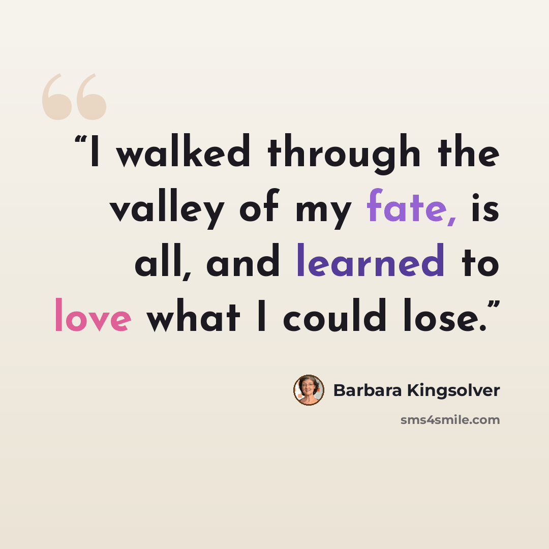 “I walked through the valley of my fate, is all, and learned to love what I could lose.” quote by Barbara Kingsolver