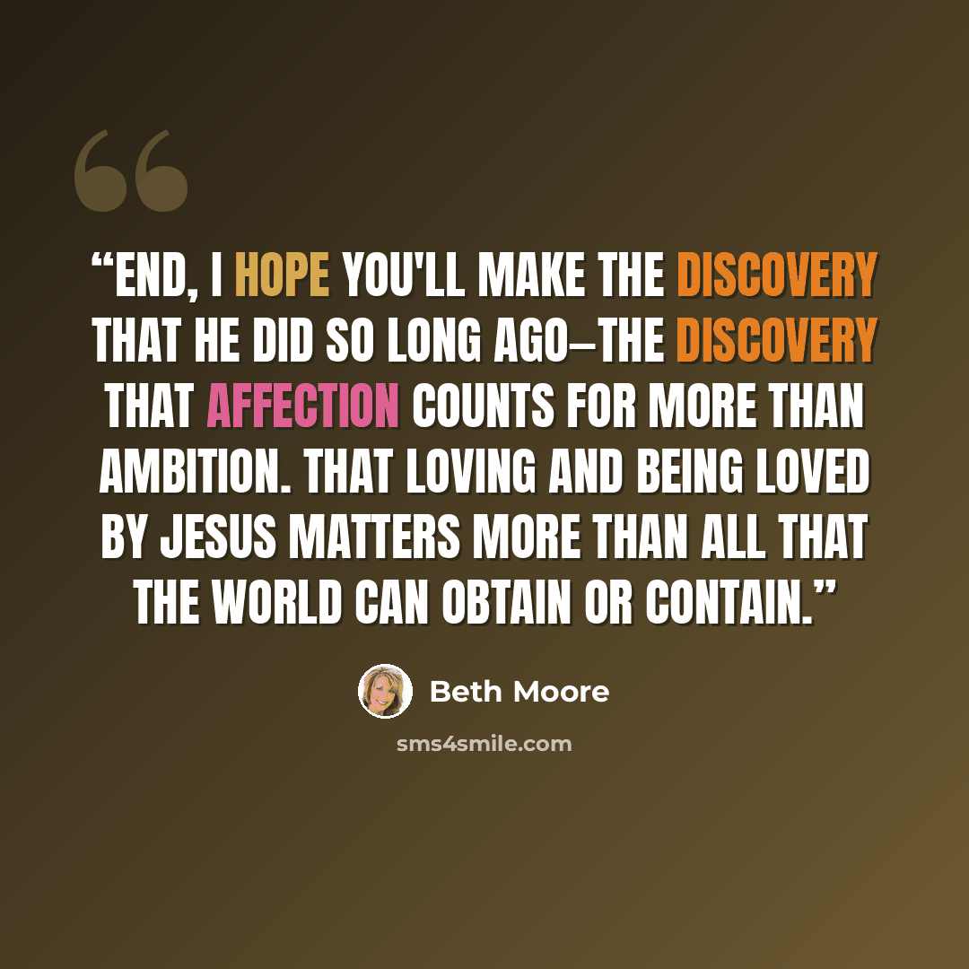 “end, I hope you'll make the discovery that he did so long ago—the discovery that affection counts for more than ambition. That loving and being loved by Jesus matters more than all that the world can obtain or contain.” quote by Beth Moore