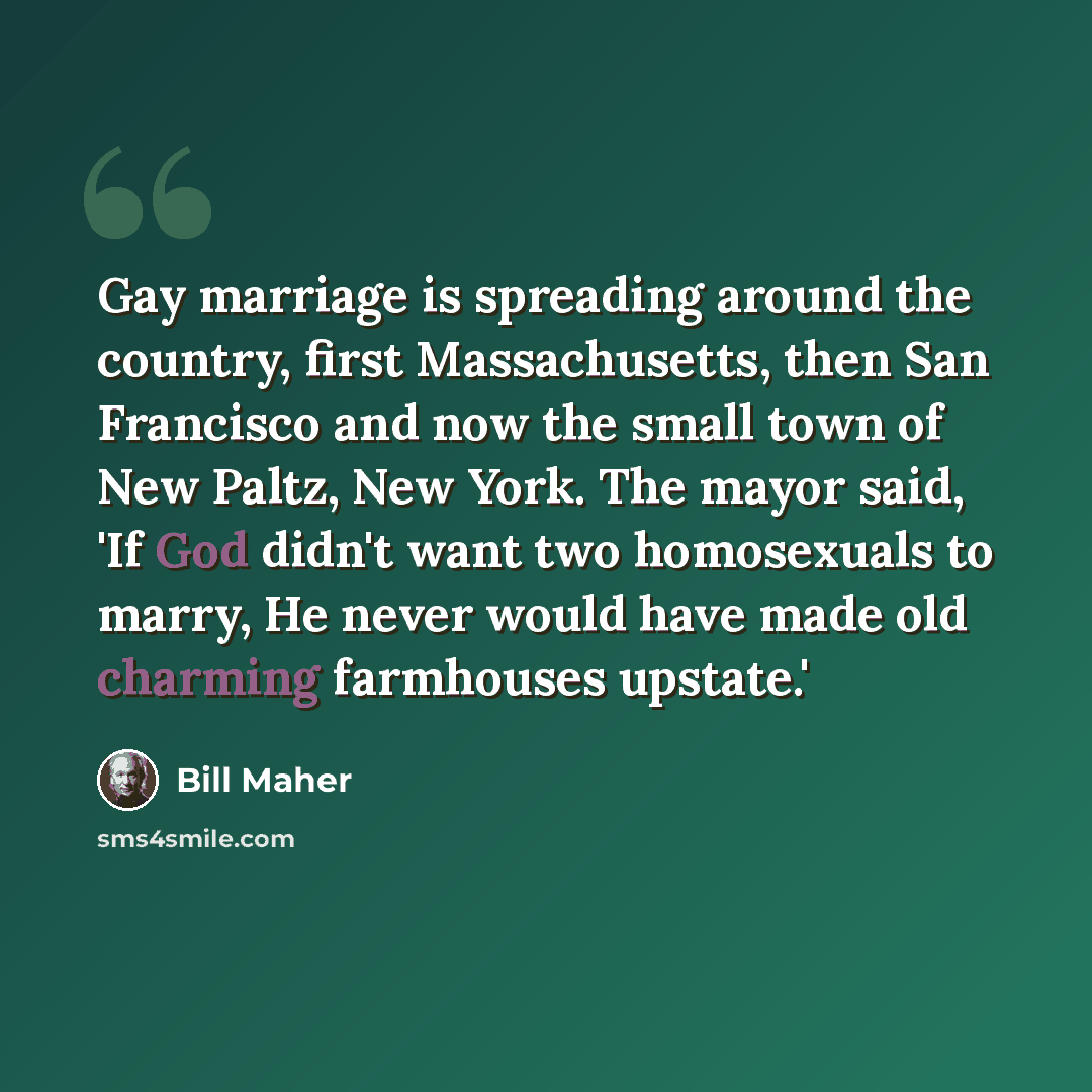 “Gay marriage is spreading around the country, first Massachusetts, then San Francisco and now the small town of New Paltz, New York. The mayor said, 'If God didn't want two homosexuals to marry, He never would have made old charming farmhouses upstate.'” quote by Bill Maher